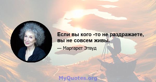 Если вы кого -то не раздражаете, вы не совсем живы.