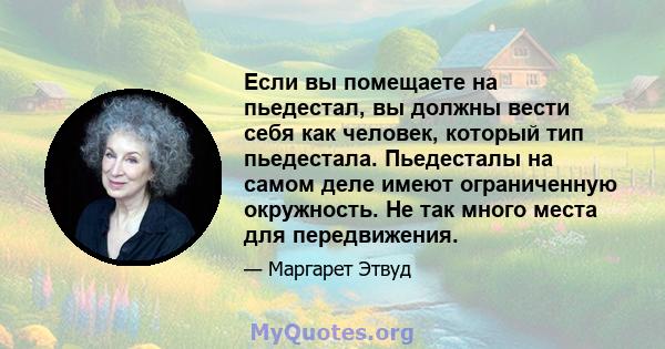 Если вы помещаете на пьедестал, вы должны вести себя как человек, который тип пьедестала. Пьедесталы на самом деле имеют ограниченную окружность. Не так много места для передвижения.