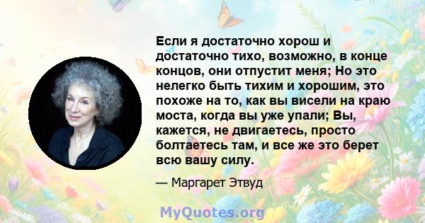 Если я достаточно хорош и достаточно тихо, возможно, в конце концов, они отпустит меня; Но это нелегко быть тихим и хорошим, это похоже на то, как вы висели на краю моста, когда вы уже упали; Вы, кажется, не двигаетесь, 