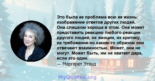 Это была ее проблема всю ее жизнь: изображение ответов других людей. Она слишком хороша в этом. Она может представить реакцию любого-реакции другого людей, их эмоции, их критику, их требования-но каким-то образом они