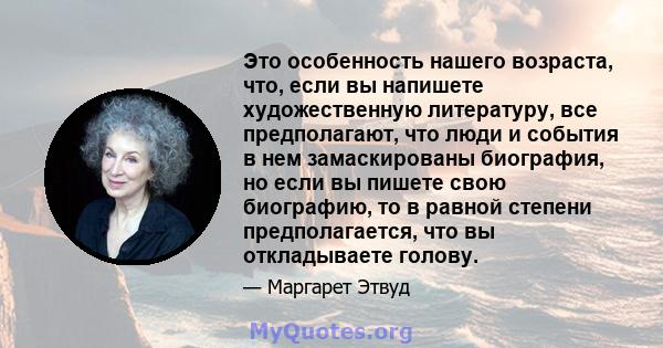 Это особенность нашего возраста, что, если вы напишете художественную литературу, все предполагают, что люди и события в нем замаскированы биография, но если вы пишете свою биографию, то в равной степени предполагается, 