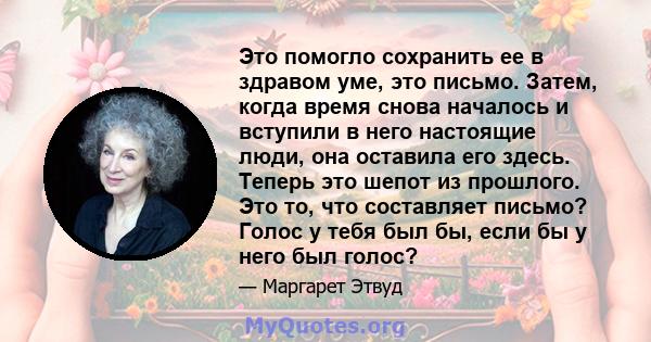 Это помогло сохранить ее в здравом уме, это письмо. Затем, когда время снова началось и вступили в него настоящие люди, она оставила его здесь. Теперь это шепот из прошлого. Это то, что составляет письмо? Голос у тебя