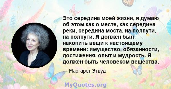 Это середина моей жизни, я думаю об этом как о месте, как середина реки, середина моста, на полпути, на полпути. Я должен был накопить вещи к настоящему времени: имущество, обязанности, достижения, опыт и мудрость. Я