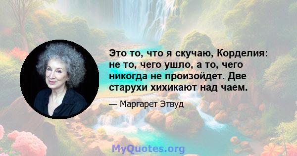 Это то, что я скучаю, Корделия: не то, чего ушло, а то, чего никогда не произойдет. Две старухи хихикают над чаем.