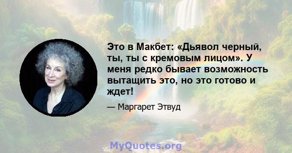 Это в Макбет: «Дьявол черный, ты, ты с кремовым лицом». У меня редко бывает возможность вытащить это, но это готово и ждет!