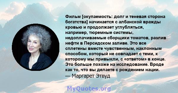 Фильм [окупаемость: долг и теневая сторона богатства] начинается с албанской вражды кровью и продолжает углубляться, например, тюремные системы, недоплачиваемые сборщики томатов, разлив нефти в Персидском заливе. Это