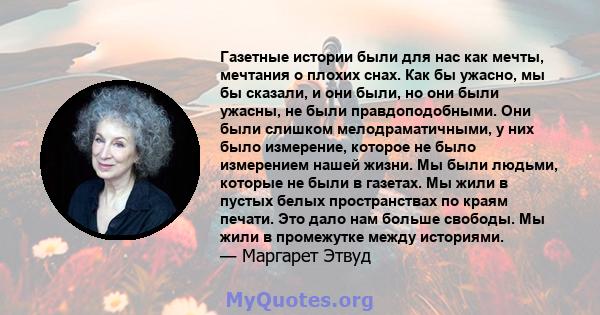 Газетные истории были для нас как мечты, мечтания о плохих снах. Как бы ужасно, мы бы сказали, и они были, но они были ужасны, не были правдоподобными. Они были слишком мелодраматичными, у них было измерение, которое не 