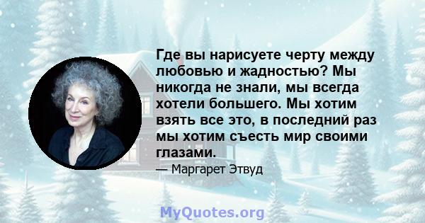 Где вы нарисуете черту между любовью и жадностью? Мы никогда не знали, мы всегда хотели большего. Мы хотим взять все это, в последний раз мы хотим съесть мир своими глазами.