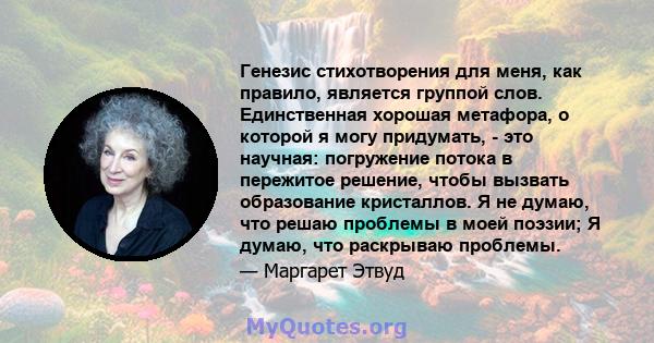 Генезис стихотворения для меня, как правило, является группой слов. Единственная хорошая метафора, о которой я могу придумать, - это научная: погружение потока в пережитое решение, чтобы вызвать образование кристаллов.