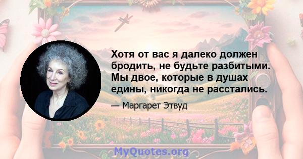 Хотя от вас я далеко должен бродить, не будьте разбитыми. Мы двое, которые в душах едины, никогда не расстались.