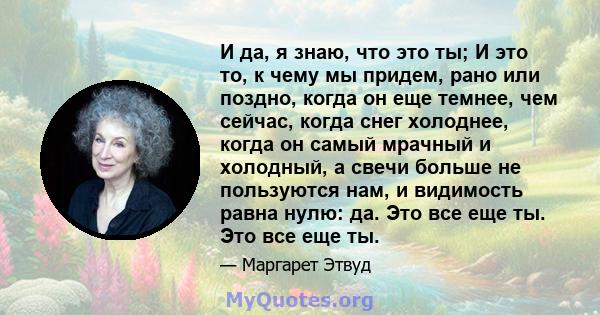 И да, я знаю, что это ты; И это то, к чему мы придем, рано или поздно, когда он еще темнее, чем сейчас, когда снег холоднее, когда он самый мрачный и холодный, а свечи больше не пользуются нам, и видимость равна нулю: