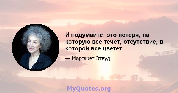 И подумайте: это потеря, на которую все течет, отсутствие, в которой все цветет