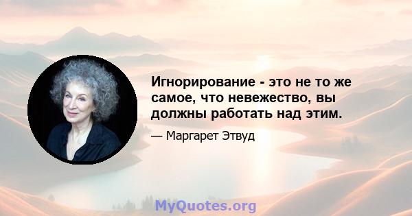 Игнорирование - это не то же самое, что невежество, вы должны работать над этим.