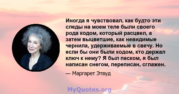 Иногда я чувствовал, как будто эти следы на моем теле были своего рода кодом, который расцвел, а затем выцветшие, как невидимые чернила, удерживаемые в свечу. Но если бы они были кодом, кто держал ключ к нему? Я был