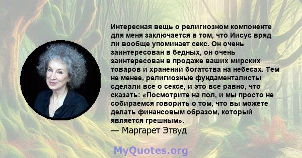 Интересная вещь о религиозном компоненте для меня заключается в том, что Иисус вряд ли вообще упоминает секс. Он очень заинтересован в бедных, он очень заинтересован в продаже ваших мирских товаров и хранении богатства