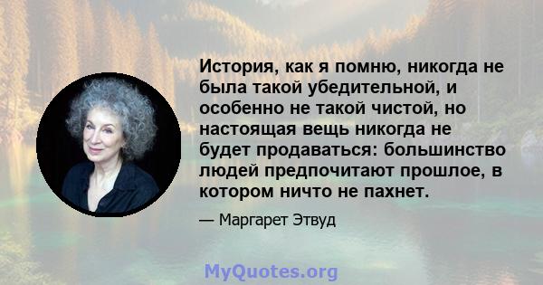 История, как я помню, никогда не была такой убедительной, и особенно не такой чистой, но настоящая вещь никогда не будет продаваться: большинство людей предпочитают прошлое, в котором ничто не пахнет.