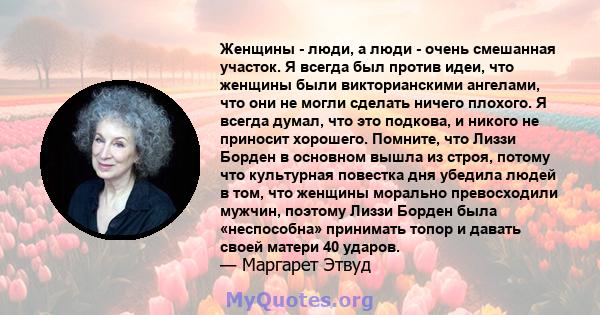 Женщины - люди, а люди - очень смешанная участок. Я всегда был против идеи, что женщины были викторианскими ангелами, что они не могли сделать ничего плохого. Я всегда думал, что это подкова, и никого не приносит