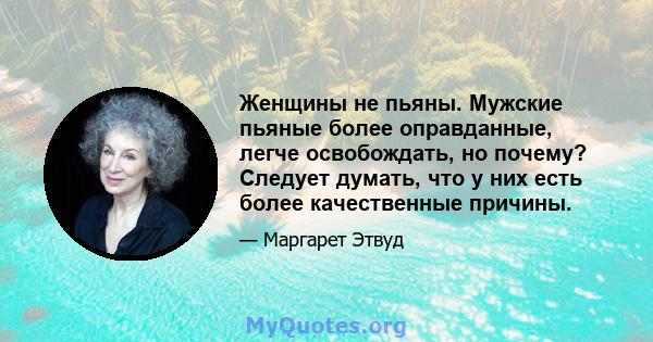 Женщины не пьяны. Мужские пьяные более оправданные, легче освобождать, но почему? Следует думать, что у них есть более качественные причины.