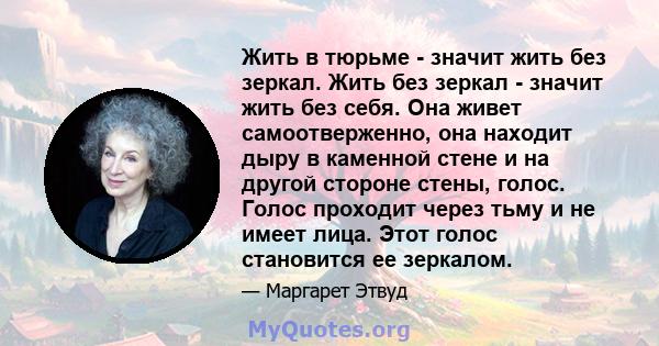 Жить в тюрьме - значит жить без зеркал. Жить без зеркал - значит жить без себя. Она живет самоотверженно, она находит дыру в каменной стене и на другой стороне стены, голос. Голос проходит через тьму и не имеет лица.