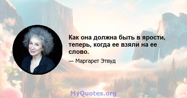 Как она должна быть в ярости, теперь, когда ее взяли на ее слово.