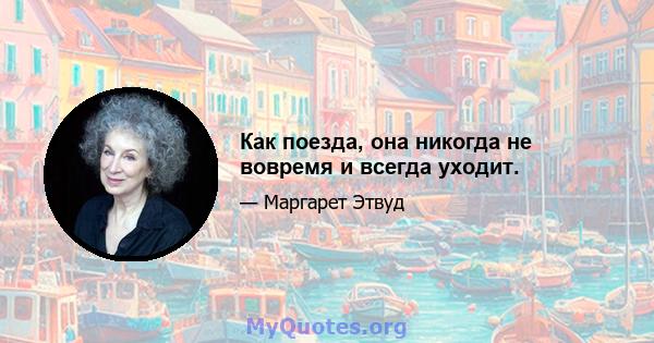 Как поезда, она никогда не вовремя и всегда уходит.