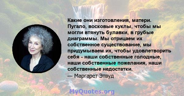 Какие они изготовления, матери. Пугало, восковые куклы, чтобы мы могли втянуть булавки, в грубые диаграммы. Мы отрицаем их собственное существование, мы придумываем их, чтобы удовлетворить себя - наши собственные