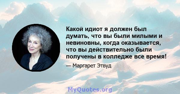 Какой идиот я должен был думать, что вы были милыми и невиновны, когда оказывается, что вы действительно были получены в колледже все время!