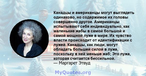 Канадцы и американцы могут выглядеть одинаково, но содержимое их головы совершенно другое. Американцы испытывают себя индивидуально, как маленькие жабы в самой большой и самой мощной луже в мире. Их чувство власти