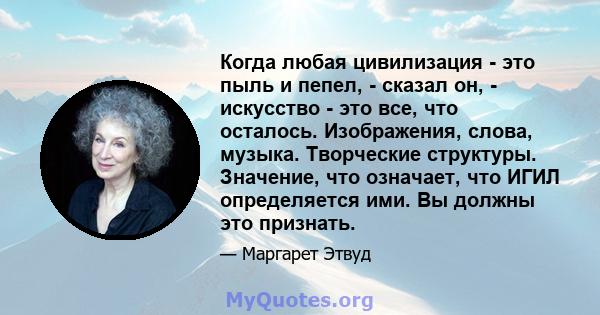 Когда любая цивилизация - это пыль и пепел, - сказал он, - искусство - это все, что осталось. Изображения, слова, музыка. Творческие структуры. Значение, что означает, что ИГИЛ определяется ими. Вы должны это признать.