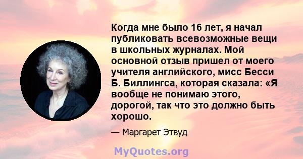 Когда мне было 16 лет, я начал публиковать всевозможные вещи в школьных журналах. Мой основной отзыв пришел от моего учителя английского, мисс Бесси Б. Биллингса, которая сказала: «Я вообще не понимаю этого, дорогой,