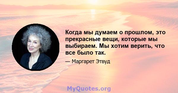 Когда мы думаем о прошлом, это прекрасные вещи, которые мы выбираем. Мы хотим верить, что все было так.