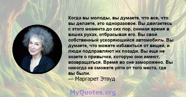 Когда вы молоды, вы думаете, что все, что вы делаете, это одноразовое. Вы двигаетесь с этого момента до сих пор, снимая время в ваших руках, отбрасывая его. Вы свой собственный ускоряющийся автомобиль. Вы думаете, что