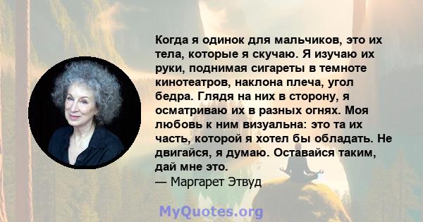 Когда я одинок для мальчиков, это их тела, которые я скучаю. Я изучаю их руки, поднимая сигареты в темноте кинотеатров, наклона плеча, угол бедра. Глядя на них в сторону, я осматриваю их в разных огнях. Моя любовь к ним 