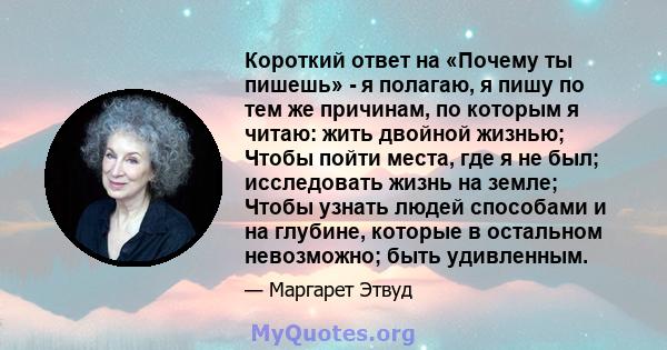 Короткий ответ на «Почему ты пишешь» - я полагаю, я пишу по тем же причинам, по которым я читаю: жить двойной жизнью; Чтобы пойти места, где я не был; исследовать жизнь на земле; Чтобы узнать людей способами и на