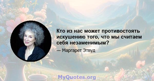 Кто из нас может противостоять искушению того, что мы считаем себя незаменимым?