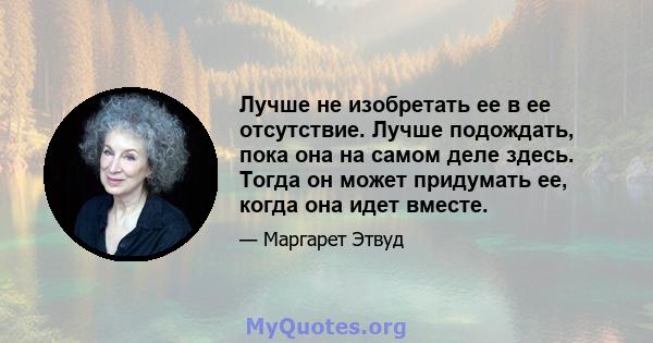 Лучше не изобретать ее в ее отсутствие. Лучше подождать, пока она на самом деле здесь. Тогда он может придумать ее, когда она идет вместе.