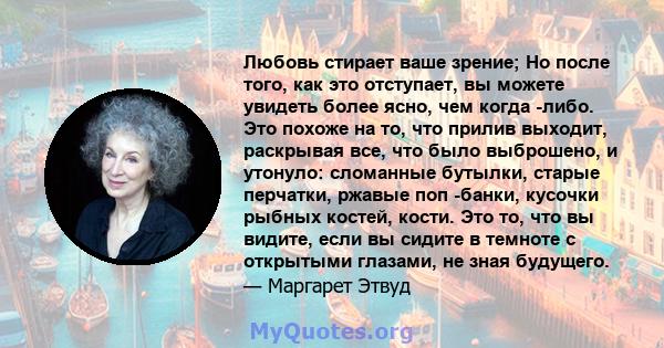 Любовь стирает ваше зрение; Но после того, как это отступает, вы можете увидеть более ясно, чем когда -либо. Это похоже на то, что прилив выходит, раскрывая все, что было выброшено, и утонуло: сломанные бутылки, старые