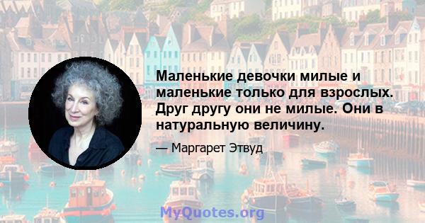 Маленькие девочки милые и маленькие только для взрослых. Друг другу они не милые. Они в натуральную величину.