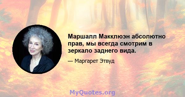 Маршалл Макклюэн абсолютно прав, мы всегда смотрим в зеркало заднего вида.