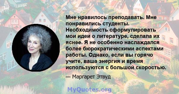 Мне нравилось преподавать. Мне понравились студенты. Необходимость сформулировать мои идеи о литературе, сделала их яснее. Я не особенно наслаждался более бюрократическими аспектами работы. Однако, если вы горячо учите, 