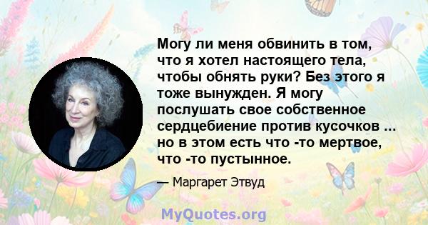 Могу ли меня обвинить в том, что я хотел настоящего тела, чтобы обнять руки? Без этого я тоже вынужден. Я могу послушать свое собственное сердцебиение против кусочков ... но в этом есть что -то мертвое, что -то