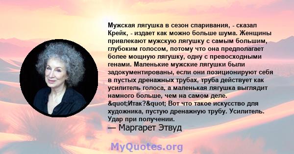 Мужская лягушка в сезон спаривания, - сказал Крейк, - издает как можно больше шума. Женщины привлекают мужскую лягушку с самым большим, глубоким голосом, потому что она предполагает более мощную лягушку, одну с