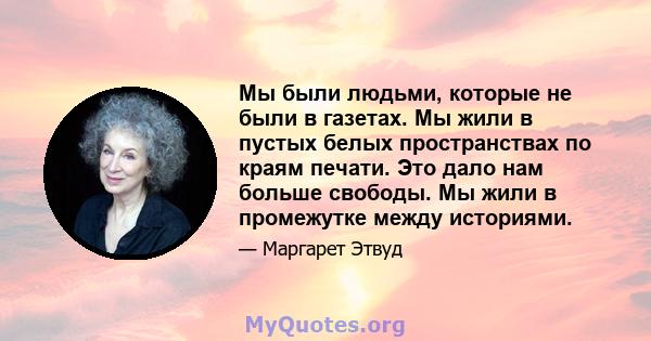 Мы были людьми, которые не были в газетах. Мы жили в пустых белых пространствах по краям печати. Это дало нам больше свободы. Мы жили в промежутке между историями.