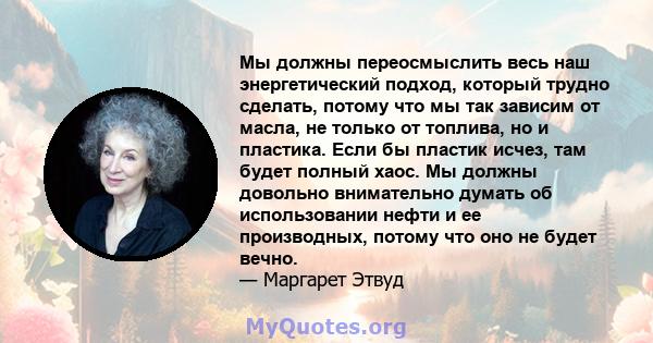 Мы должны переосмыслить весь наш энергетический подход, который трудно сделать, потому что мы так зависим от масла, не только от топлива, но и пластика. Если бы пластик исчез, там будет полный хаос. Мы должны довольно