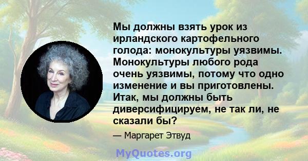 Мы должны взять урок из ирландского картофельного голода: монокультуры уязвимы. Монокультуры любого рода очень уязвимы, потому что одно изменение и вы приготовлены. Итак, мы должны быть диверсифицируем, не так ли, не