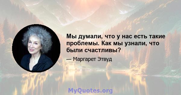 Мы думали, что у нас есть такие проблемы. Как мы узнали, что были счастливы?