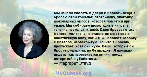 Мы начали хлопать в двери и бросать вещи. Я бросаю свой кошелек, пепельницу, упаковку шоколадных чипсов, которая ломается при ударе. Мы собираем шоколадные чипсы в течение нескольких дней. Джон бросает стакан молока,