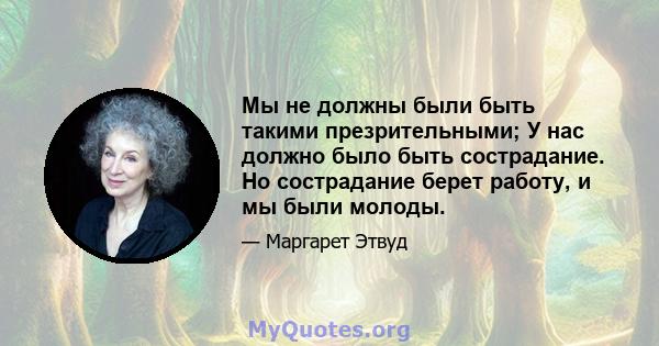 Мы не должны были быть такими презрительными; У нас должно было быть сострадание. Но сострадание берет работу, и мы были молоды.