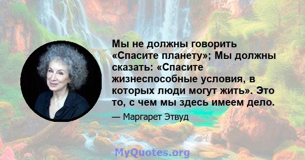 Мы не должны говорить «Спасите планету»; Мы должны сказать: «Спасите жизнеспособные условия, в которых люди могут жить». Это то, с чем мы здесь имеем дело.