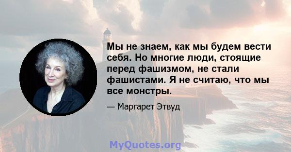 Мы не знаем, как мы будем вести себя. Но многие люди, стоящие перед фашизмом, не стали фашистами. Я не считаю, что мы все монстры.